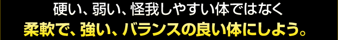 硬い、弱い、怪我しやすい体ではなく 柔軟で、強い、バランスの良い体にしよう。